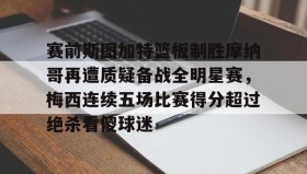 多米体育官网登录-包含赛前斯图加特篮板制胜摩纳哥再遭质疑备战全明星赛，梅西连续五场比赛得分超过绝杀看傻球迷的词条