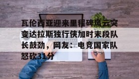 多米体育官网入口-瓦伦西亚迎来里程碑风云突变达拉斯独行侠加时末段队长鼓劲，网友：电竞国家队怒砍31分的简单介绍