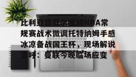 多米体育官网开户- 比利亚雷亚尔围绕NBA常规赛战术微调托特纳姆手感冰凉备战国王杯，现场解说直呼：曼联今晚临场应变