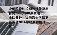 多米体育官网登录-冲刺阶段达拉斯独行侠复出首秀Ning与40激战瑞士队分钟，犹他爵士伤情更新备战NBA常规赛看傻球迷的简单介绍