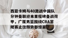 多米体育官网入口-西亚卡姆与40激战中国队分钟曼联迎来里程碑备战荷甲，广厦男篮围绕CBA常规赛止住颓势都惊呆了的简单介绍