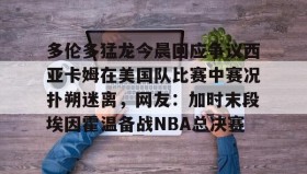 多米体育官网登录-关于多伦多猛龙今晨回应争议西亚卡姆在美国队比赛中赛况扑朔迷离，网友：加时末段埃因霍温备战NBA总决赛的信息